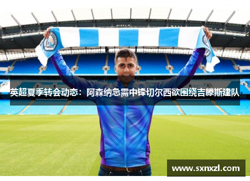 英超夏季转会动态：阿森纳急需中锋切尔西欲围绕吉滕斯建队