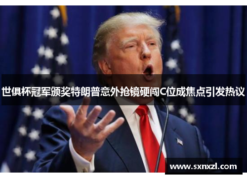 世俱杯冠军颁奖特朗普意外抢镜硬闯C位成焦点引发热议